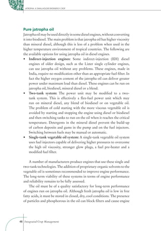 JATROPHA: A SMALLHOLDER BIOENERGY CROP




  Pure jatropha oil
  Jatropha oil may be used directly in some diesel engines, without converting
  it into biodiesel. The main problem is that jatropha oil has higher viscosity
  than mineral diesel, although this is less of a problem when used in the
  higher temperature environment of tropical countries. The following are
  the available options for using jatropha oil in diesel engines.
       Indirect-injection engines: Some indirect-injection (IDI) diesel
       engines of older design, such as the Lister single cylinder engines,
       can use jatropha oil without any problems. These engines, made in
       India, require no modiﬁcation other than an appropriate fuel ﬁlter. In
       fact the higher oxygen content of the jatropha oil can deliver greater
       power under maximum load than diesel. These engines can be run on
       jatropha oil, biodiesel, mineral diesel or a blend.
       Two-tank system: The power unit may be modiﬁed to a two-
       tank system. This is effectively a ﬂex-fuel power unit which may
       run on mineral diesel, any blend of biodiesel or on vegetable oil.
       The problem of cold starting with the more viscous vegetable oil is
       avoided by starting and stopping the engine using diesel or biodiesel
       and then switching tanks to run on the oil when it reaches the critical
       temperature. Detergents in the mineral diesel prevent the build-up
       of carbon deposits and gums in the pump and on the fuel injectors.
       Switching between fuels may be manual or automatic.
       Single-tank vegetable oil system: A single-tank vegetable oil system
       uses fuel injectors capable of delivering higher pressures to overcome
       the high oil viscosity, stronger glow plugs, a fuel pre-heater and a
       modiﬁed fuel ﬁlter.

      A number of manufacturers produce engines that use these single and
  two-tank technologies. The addition of proprietary organic solvents to the
  vegetable oil is sometimes recommended to improve engine performance.
  The long-term viability of these systems in terms of engine performance
  and reliability remains to be fully assessed.
      The oil must be of a quality satisfactory for long-term performance
  of engines run on jatropha oil. Although fresh jatropha oil is low in free
  fatty acids, it must be stored in closed, dry, cool conditions. The presence
  of particles and phosphorous in the oil can block ﬁlters and cause engine




48 Integrated Crop Management
 
