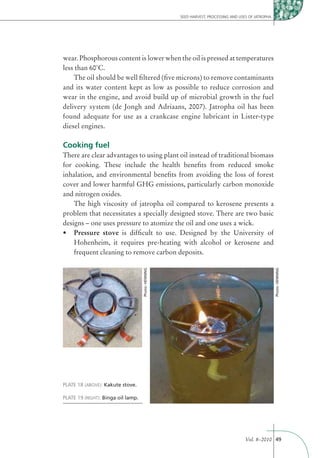 SEED HARVEST, PROCESSING AND USES OF JATROPHA




wear. Phosphorous content is lower when the oil is pressed at temperatures
less than 60˚C.
    The oil should be well ﬁltered (ﬁve microns) to remove contaminants
and its water content kept as low as possible to reduce corrosion and
wear in the engine, and avoid build up of microbial growth in the fuel
delivery system (de Jongh and Adriaans, 2007). Jatropha oil has been
found adequate for use as a crankcase engine lubricant in Lister-type
diesel engines.

Cooking fuel
There are clear advantages to using plant oil instead of traditional biomass
for cooking. These include the health beneﬁts from reduced smoke
inhalation, and environmental beneﬁts from avoiding the loss of forest
cover and lower harmful GHG emissions, particularly carbon monoxide
and nitrogen oxides.
    The high viscosity of jatropha oil compared to kerosene presents a
problem that necessitates a specially designed stove. There are two basic
designs – one uses pressure to atomize the oil and one uses a wick.
    Pressure stove is difﬁcult to use. Designed by the University of
    Hohenheim, it requires pre-heating with alcohol or kerosene and
    frequent cleaning to remove carbon deposits.
                                    Photo: HENNING




                                                                                                     Photo: HENNING




PLATE 18 (ABOVE): Kakute stove.

PLATE 19 (RIGHT): Binga oil lamp.




                                                                                     Vol. 8–2010 49
 