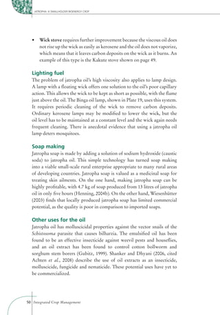 JATROPHA: A SMALLHOLDER BIOENERGY CROP




       Wick stove requires further improvement because the viscous oil does
       not rise up the wick as easily as kerosene and the oil does not vaporize,
       which means that it leaves carbon deposits on the wick as it burns. An
       example of this type is the Kakute stove shown on page 49.

  Lighting fuel
  The problem of jatropha oil’s high viscosity also applies to lamp design.
  A lamp with a ﬂoating wick offers one solution to the oil’s poor capillary
  action. This allows the wick to be kept as short as possible, with the ﬂame
  just above the oil. The Binga oil lamp, shown in Plate 19, uses this system.
  It requires periodic cleaning of the wick to remove carbon deposits.
  Ordinary kerosene lamps may be modiﬁed to lower the wick, but the
  oil level has to be maintained at a constant level and the wick again needs
  frequent cleaning. There is anecdotal evidence that using a jatropha oil
  lamp deters mosquitoes.

  Soap making
  Jatropha soap is made by adding a solution of sodium hydroxide (caustic
  soda) to jatropha oil. This simple technology has turned soap making
  into a viable small-scale rural enterprise appropriate to many rural areas
  of developing countries. Jatropha soap is valued as a medicinal soap for
  treating skin ailments. On the one hand, making jatropha soap can be
  highly proﬁtable, with 4.7 kg of soap produced from 13 litres of jatropha
  oil in only ﬁve hours (Henning, 2004b). On the other hand, Wiesenhütter
  (2003) ﬁnds that locally produced jatropha soap has limited commercial
  potential, as the quality is poor in comparison to imported soaps.

  Other uses for the oil
  Jatropha oil has molluscicidal properties against the vector snails of the
  Schistosoma parasite that causes bilharzia. The emulsiﬁed oil has been
  found to be an effective insecticide against weevil pests and houseﬂies,
  and an oil extract has been found to control cotton bollworm and
  sorghum stem borers (Gubitz, 1999). Shanker and Dhyani (2006, cited
  Achten et al., 2008) describe the use of oil extracts as an insecticide,
  molluscicide, fungicide and nematicide. These potential uses have yet to
  be commercialized.




50 Integrated Crop Management
 