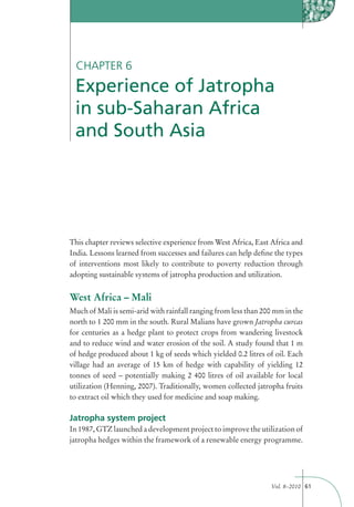 CHAPTER 6
 Experience of Jatropha
 in sub-Saharan Africa
 and South Asia




This chapter reviews selective experience from West Africa, East Africa and
India. Lessons learned from successes and failures can help deﬁne the types
of interventions most likely to contribute to poverty reduction through
adopting sustainable systems of jatropha production and utilization.


West Africa – Mali
Much of Mali is semi-arid with rainfall ranging from less than 200 mm in the
north to 1 200 mm in the south. Rural Malians have grown Jatropha curcas
for centuries as a hedge plant to protect crops from wandering livestock
and to reduce wind and water erosion of the soil. A study found that 1 m
of hedge produced about 1 kg of seeds which yielded 0.2 litres of oil. Each
village had an average of 15 km of hedge with capability of yielding 12
tonnes of seed – potentially making 2 400 litres of oil available for local
utilization (Henning, 2007). Traditionally, women collected jatropha fruits
to extract oil which they used for medicine and soap making.

Jatropha system project
In 1987, GTZ launched a development project to improve the utilization of
jatropha hedges within the framework of a renewable energy programme.




                                                                 Vol. 8–2010 61
 