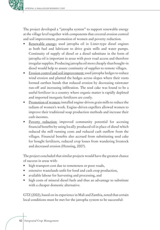 JATROPHA: A SMALLHOLDER BIOENERGY CROP




  The project developed a “jatropha system” to support renewable energy
  at the village level together with components that covered erosion control
  and soil improvement, promotion of women and poverty reduction.
       Renewable energy: used jatropha oil in Lister-type diesel engines
       as both fuel and lubricant to drive grain mills and water pumps.
       Continuity of supply of diesel or a diesel substitute in the form of
       jatropha oil is important in areas with poor road access and therefore
       irregular supplies. Producing jatropha oil more cheaply than bought-in
       diesel would help to assure continuity of supplies to remote villages.
       Erosion control and soil improvement: used jatropha hedges to reduce
       wind erosion and planted the hedges across slopes where their roots
       formed earthen bunds that reduced erosion by decreasing rainwater
       run-off and increasing inﬁltration. The seed cake was found to be a
       useful fertilizer in a country where organic matter is rapidly depleted
       and imported inorganic fertilizers are costly.
       Promotion of women: installed engine-driven grain mills to reduce the
       tedium of women’s work. Engine-driven expellers allowed women to
       improve their traditional soap production methods and increase their
       cash incomes.
       Poverty reduction: improved community potential for accruing
       ﬁnancial beneﬁts by using locally produced oil in place of diesel which
       reduced the mill running costs and reduced cash outﬂow from the
       villages. Financial beneﬁts also accrued from substituting seed cake
       for bought fertilizers, reduced crop losses from wandering livestock
       and decreased erosion (Henning, 2007).

  The project concluded that similar projects would have the greatest chance
  of success in areas with:




       with a cheaper domestic alternative.

  GTZ (2002), based on its experience in Mali and Zambia, noted that certain
  local conditions must be met for the jatropha system to be successful:




62 Integrated Crop Management
 