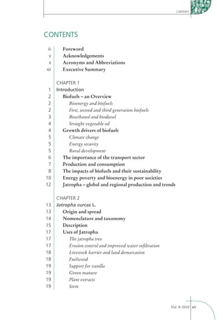 CONTENTS




CONTENTS
iii      Foreword
 v       Acknowledgements
 x       Acronyms and Abbreviations
xii      Executive Summary

      CHAPTER 1
 1    Introduction
 2       Biofuels – an Overview
 2          Bioenergy and biofuels
 2          First, second and third generation biofuels
 3          Bioethanol and biodiesel
 4          Straight vegetable oil
 4       Growth drivers of biofuels
 5          Climate change
 5          Energy security
 5          Rural development
 6       The importance of the transport sector
 7       Production and consumption
 8       The impacts of biofuels and their sustainability
10       Energy poverty and bioenergy in poor societies
12       Jatropha – global and regional production and trends

      CHAPTER 2
13    Jatropha curcas L.
13       Origin and spread
14       Nomenclature and taxonomy
15       Description
17       Uses of Jatropha
17          The jatropha tree
17          Erosion control and improved water inﬁltration
18          Livestock barrier and land demarcation
18          Fuelwood
19          Support for vanilla
19          Green manure
19          Plant extracts
19          Stem



                                                             Vol. 8–2010 vii
 