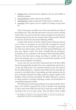 EXPERIENCE OF JATROPHA IN SUB-SAHARAN AFRICA AND SOUTH ASIA




    planting: plants selected must be adapted to the site and available in
    sufﬁcient numbers,
    soap production: caustic soda must be available,
    oil production: simple mechanical oil mills must be available, and
    powering: diesel engines must be capable of running on pure plant
    oil.

     Early in the project, a problem arose when men claimed ownership of
the jatropha trees. They had allowed women to harvest seeds for making
soap for their own use, but when the women attempted to turn this into a
cash-generating activity, the men wanted a share of the proceeds. This led
to some loss of interest in the project (Henning, 2004b).
     A study of the system’s economic viability found a 49 percent internal
rate of return on investment in cases that fully accounted for internal
transport costs and which used the Sundhara oil expeller3 powered by
the Lister-type diesel engine. Using the hand-operated Bielenberg ram
press gave negative returns. The study concluded that the production
of jatropha oil was competitive with imported diesel (Henning, 2004b).
However, local diesel prices change according to variables such as oil
prices and exchange rates, so it cannot be assumed that jatropha oil will
always remain competitive with diesel.
     In fact, only one year later, Brew-Hammond and Crole-Rees (2004)
found and reported that jatropha oil was not competitively priced and, as
a result, the GTZ project was terminated. However, they also reported
that the Mali Folkecentre, a Bamako-based NGO, felt the audit did not
account for the added value of soap making and other products, that the
price of jatropha seeds had since fallen, and that a cheaper supplier of the
Sundhara oil press had been identiﬁed. The Mali Folkecentre continues
to initiate projects in jatropha technology transfer and development of
sustainable management models.
     The GTZ project found soap production to be quite proﬁtable. Three
litres of oil could be extracted from 12 kg of jatropha seed, producing
4.7 kg of soap worth USD 4.20 and 9 kg of seed cake worth USD 0.27.
Factoring in the cost of seeds, caustic soda and labour which totalled
3
    The Sundhara oil expeller was developed by FAKT, a non-proﬁt consulting engi-
    neering ﬁrm, for use by rural communities in Nepal.




                                                                                Vol. 8–2010 63
 