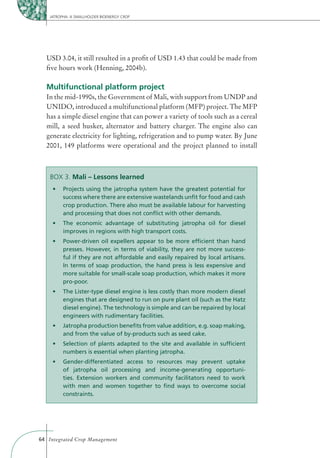 JATROPHA: A SMALLHOLDER BIOENERGY CROP




  USD 3.04, it still resulted in a proﬁt of USD 1.43 that could be made from
  ﬁve hours work (Henning, 2004b).

  Multifunctional platform project
  In the mid-1990s, the Government of Mali, with support from UNDP and
  UNIDO, introduced a multifunctional platform (MFP) project. The MFP
  has a simple diesel engine that can power a variety of tools such as a cereal
  mill, a seed husker, alternator and battery charger. The engine also can
  generate electricity for lighting, refrigeration and to pump water. By June
  2001, 149 platforms were operational and the project planned to install



    BOX 3. Mali – Lessons learned

          success where there are extensive wastelands unﬁt for food and cash
          crop production. There also must be available labour for harvesting
          and processing that does not conﬂict with other demands.


          improves in regions with high transport costs.


          presses. However, in terms of viability, they are not more success-
          ful if they are not affordable and easily repaired by local artisans.
          In terms of soap production, the hand press is less expensive and
          more suitable for small-scale soap production, which makes it more
          pro-poor.


          engines that are designed to run on pure plant oil (such as the Hatz
          diesel engine). The technology is simple and can be repaired by local
          engineers with rudimentary facilities.


          and from the value of by-products such as seed cake.


          numbers is essential when planting jatropha.


          of jatropha oil processing and income-generating opportuni-
          ties. Extension workers and community facilitators need to work
          with men and women together to ﬁnd ways to overcome social
          constraints.




64 Integrated Crop Management
 