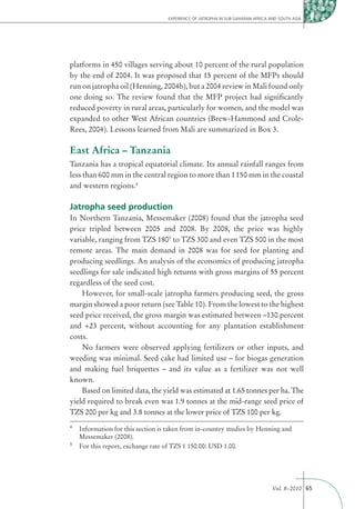 EXPERIENCE OF JATROPHA IN SUB-SAHARAN AFRICA AND SOUTH ASIA




platforms in 450 villages serving about 10 percent of the rural population
by the end of 2004. It was proposed that 15 percent of the MFPs should
run on jatropha oil (Henning, 2004b), but a 2004 review in Mali found only
one doing so. The review found that the MFP project had signiﬁcantly
reduced poverty in rural areas, particularly for women, and the model was
expanded to other West African countries (Brew-Hammond and Crole-
Rees, 2004). Lessons learned from Mali are summarized in Box 3.

East Africa – Tanzania
Tanzania has a tropical equatorial climate. Its annual rainfall ranges from
less than 600 mm in the central region to more than 1 150 mm in the coastal
and western regions.4

Jatropha seed production
In Northern Tanzania, Messemaker (2008) found that the jatropha seed
price tripled between 2005 and 2008. By 2008, the price was highly
variable, ranging from TZS 1805 to TZS 300 and even TZS 500 in the most
remote areas. The main demand in 2008 was for seed for planting and
producing seedlings. An analysis of the economics of producing jatropha
seedlings for sale indicated high returns with gross margins of 55 percent
regardless of the seed cost.
    However, for small-scale jatropha farmers producing seed, the gross
margin showed a poor return (see Table 10). From the lowest to the highest
seed price received, the gross margin was estimated between –130 percent
and +23 percent, without accounting for any plantation establishment
costs.
    No farmers were observed applying fertilizers or other inputs, and
weeding was minimal. Seed cake had limited use – for biogas generation
and making fuel briquettes – and its value as a fertilizer was not well
known.
    Based on limited data, the yield was estimated at 1.65 tonnes per ha. The
yield required to break even was 1.9 tonnes at the mid-range seed price of
TZS 200 per kg and 3.8 tonnes at the lower price of TZS 100 per kg.
4
    Information for this section is taken from in-country studies by Henning and
    Messemaker (2008).
5
    For this report, exchange rate of TZS 1 150.00: USD 1.00.




                                                                                 Vol. 8–2010 65
 