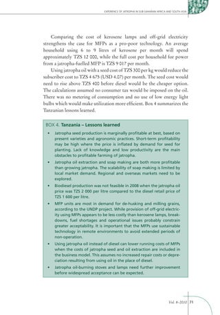 EXPERIENCE OF JATROPHA IN SUB-SAHARAN AFRICA AND SOUTH ASIA




    Comparing the cost of kerosene lamps and off-grid electricity
strengthens the case for MFPs as a pro-poor technology. An average
household using 6 to 9 litres of kerosene per month will spend
approximately TZS 12 000, while the full cost per household for power
from a jatropha-fuelled MFP is TZS 9 017 per month.
    Using jatropha oil with a seed cost of TZS 300 per kg would reduce the
subscriber cost to TZS 4 675 (USD 4.07) per month. The seed cost would
need to rise above TZS 400 before diesel would be the cheaper option.
The calculations assumed no consumer tax would be imposed on the oil.
There was no metering of consumption and no use of low energy light
bulbs which would make utilization more efﬁcient. Box 4 summarizes the
Tanzanian lessons learned.


 BOX 4. Tanzania – Lessons learned

     present varieties and agronomic practices. Short-term proﬁtability
     may be high where the price is inﬂated by demand for seed for
     planting. Lack of knowledge and low productivity are the main
     obstacles to proﬁtable farming of jatropha.


     than growing jatropha. The scalability of soap making is limited by
     local market demand. Regional and overseas markets need to be
     explored.


     price was TZS 2 000 per litre compared to the diesel retail price of
     TZS 1 600 per litre.


     according to the UNDP project. While provision of off-grid electric-
     ity using MFPs appears to be less costly than kerosene lamps, break-
     downs, fuel shortages and operational issues probably constrain
     greater acceptability. It is important that the MFPs use sustainable
     technology in remote environments to avoid extended periods of
     non-operation.


     when the costs of jatropha seed and oil extraction are included in
     the business model. This assumes no increased repair costs or depre-
     ciation resulting from using oil in the place of diesel.


     before widespread acceptance can be expected.




                                                                             Vol. 8–2010 71
 