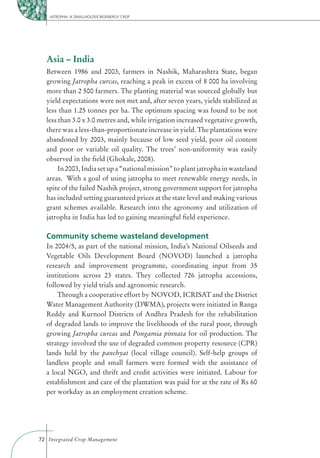 JATROPHA: A SMALLHOLDER BIOENERGY CROP




  Asia – India
  Between 1986 and 2003, farmers in Nashik, Maharashtra State, began
  growing Jatropha curcas, reaching a peak in excess of 8 000 ha involving
  more than 2 500 farmers. The planting material was sourced globally but
  yield expectations were not met and, after seven years, yields stabilized at
  less than 1.25 tonnes per ha. The optimum spacing was found to be not
  less than 3.0 x 3.0 metres and, while irrigation increased vegetative growth,
  there was a less-than-proportionate increase in yield. The plantations were
  abandoned by 2003, mainly because of low seed yield, poor oil content
  and poor or variable oil quality. The trees’ non-uniformity was easily
  observed in the ﬁeld (Ghokale, 2008).
       In 2003, India set up a “national mission” to plant jatropha in wasteland
  areas. With a goal of using jatropha to meet renewable energy needs, in
  spite of the failed Nashik project, strong government support for jatropha
  has included setting guaranteed prices at the state level and making various
  grant schemes available. Research into the agronomy and utilization of
  jatropha in India has led to gaining meaningful ﬁeld experience.

  Community scheme wasteland development
  In 2004/5, as part of the national mission, India’s National Oilseeds and
  Vegetable Oils Development Board (NOVOD) launched a jatropha
  research and improvement programme, coordinating input from 35
  institutions across 23 states. They collected 726 jatropha accessions,
  followed by yield trials and agronomic research.
      Through a cooperative effort by NOVOD, ICRISAT and the District
  Water Management Authority (DWMA), projects were initiated in Ranga
  Reddy and Kurnool Districts of Andhra Pradesh for the rehabilitation
  of degraded lands to improve the livelihoods of the rural poor, through
  growing Jatropha curcas and Pongamia pinnata for oil production. The
  strategy involved the use of degraded common property resource (CPR)
  lands held by the panchyat (local village council). Self-help groups of
  landless people and small farmers were formed with the assistance of
  a local NGO, and thrift and credit activities were initiated. Labour for
  establishment and care of the plantation was paid for at the rate of Rs 60
  per workday as an employment creation scheme.




72 Integrated Crop Management
 