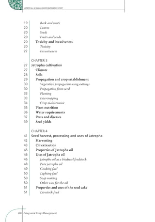 JATROPHA: A SMALLHOLDER BIOENERGY CROP




    19             Bark and roots
    20             Leaves
    20             Seeds
    20             Fruits and seeds
    20         Toxicity and invasiveness
    20           Toxicity
    22           Invasiveness


          CHAPTER 3
    27    Jatropha cultivation
    27       Climate
    28       Soils
    29       Propagation and crop establishment
    30          Vegetative propagation using cuttings
    30          Propagation from seed
    33          Planting
    33          Intercropping
    34          Crop maintenance
    35       Plant nutrition
    36       Water requirements
    37       Pests and diseases
    39       Seed yields

          CHAPTER 4
    41    Seed harvest, processing and uses of Jatropha
    42      Harvesting
    43      Oil extraction
    45      Properties of Jatropha oil
    46      Uses of Jatropha oil
    46         Jatropha oil as a biodiesel feedstock
    48         Pure jatropha oil
    49         Cooking fuel
    50         Lighting fuel
    50         Soap making
    50         Other uses for the oil
    51      Properties and uses of the seed cake
    51         Livestock feed




viii Integrated Crop Management
 