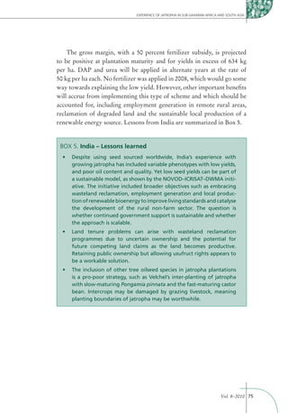 EXPERIENCE OF JATROPHA IN SUB-SAHARAN AFRICA AND SOUTH ASIA




    The gross margin, with a 50 percent fertilizer subsidy, is projected
to be positive at plantation maturity and for yields in excess of 634 kg
per ha. DAP and urea will be applied in alternate years at the rate of
50 kg per ha each. No fertilizer was applied in 2008, which would go some
way towards explaining the low yield. However, other important beneﬁts
will accrue from implementing this type of scheme and which should be
accounted for, including employment generation in remote rural areas,
reclamation of degraded land and the sustainable local production of a
renewable energy source. Lessons from India are summarized in Box 5.


 BOX 5. India – Lessons learned

     growing jatropha has included variable phenotypes with low yields,
     and poor oil content and quality. Yet low seed yields can be part of
                                                                        -
     ative. The initiative included broader objectives such as embracing
     wasteland reclamation, employment generation and local produc-
     tion of renewable bioenergy to improve living standards and catalyse
     the development of the rural non-farm sector. The question is
     whether continued government support is sustainable and whether
     the approach is scalable.


     programmes due to uncertain ownership and the potential for
     future competing land claims as the land becomes productive.
     Retaining public ownership but allowing usufruct rights appears to
     be a workable solution.


     is a pro-poor strategy, such as Velchel’s inter-planting of jatropha
     with slow-maturing Pongamia pinnata and the fast-maturing castor
     bean. Intercrops may be damaged by grazing livestock, meaning
     planting boundaries of jatropha may be worthwhile.




                                                                             Vol. 8–2010 75
 