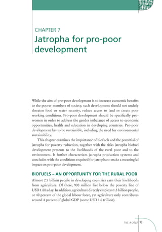 CHAPTER 7
 Jatropha for pro-poor
 development




While the aim of pro-poor development is to increase economic beneﬁts
to the poorer members of society, such development should not unduly
threaten food or water security, reduce access to land or create poor
working conditions. Pro-poor development should be speciﬁcally pro-
women in order to address the gender imbalance of access to economic
opportunities, health and education in developing countries. Pro-poor
development has to be sustainable, including the need for environmental
sustainability.
    This chapter examines the importance of biofuels and the potential of
jatropha for poverty reduction, together with the risks jatropha biofuel
development presents to the livelihoods of the rural poor and to the
environment. It further characterizes jatropha production systems and
concludes with the conditions required for jatropha to make a meaningful
impact on pro-poor development.

BIOFUELS – AN OPPORTUNITY FOR THE RURAL POOR
Almost 2.5 billion people in developing countries earn their livelihoods
from agriculture. Of these, 900 million live below the poverty line of
USD 1.00 a day. In addition, agriculture directly employs 1.3 billion people,
or 40 percent of the global labour force, yet agriculture only contributes
around 4 percent of global GDP (some USD 1.6 trillion).




                                                                  Vol. 8–2010 77
 