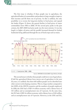 JATROPHA: A SMALLHOLDER BIOENERGY CROP




      The ﬁrst issue is whether, if these people stay in agriculture, the
  agricultural basket of commodities and products is large enough to improve
  their incomes and lift them out of poverty. As this is unlikely, the only
  possibility is to reverse the long-term decline in food prices and expand
  the basket (Figure 10 shows the general decline in food prices of major
  commodities from 1900 to 2008). Of the several price peaks in the past
  century, the 2007–2008 food price peak was the most extreme. It was due
  largely to higher oil prices and the parallel increased demand for biofuel
  feedstocks being addressed through the use of food crops such as maize.


                                 1917 Just before the end of World War I
         FAO Food price index (FFPI)

   280                                                                                                200
                                   1951 Rebuilding after World War II             1974 Oil crisis
                                                                                                      180
   230
                                                                                     2008 Forecast
                                                                                                      160

   180                                                                                                140

                                                                                                      120
   180
          Index reference: 1997-1999 =100
                                                                                                      100

    80                                                                                                80
    1900       1910    1920     1930    1940    1950    1960    1970       1980     1990     2000



  FIGURE 10:
                                                Source: UNEP/GRID-Arendal (2009): Hugo Ahlenius, Nordpil.


      The second issue is whether these people could move out of agriculture.
  If half the agricultural labour force moves out of agriculture in the next
  20 years, it is unlikely that these 650 million people can be absorbed into
  other sectors in developing countries. This is a large number compared to
  the GDPs of the OECD countries and the numbers of people employed.
  In 2008, the USA had a USD 14 trillion economy with a labour force of
  153 million and an unemployment rate of 5 percent. At the same time,
  the EU had a USD 16 trillion economy with a labour force of 222 million
  and an unemployment rate of 9 percent. However, in the USA and EU,




78 Integrated Crop Management
 