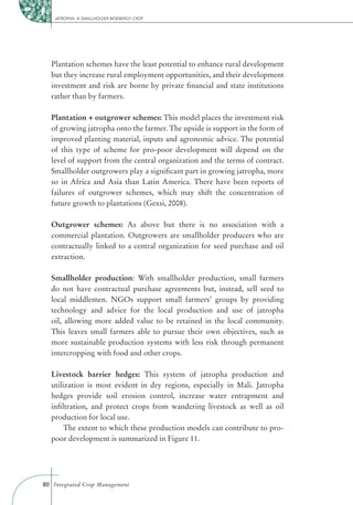 JATROPHA: A SMALLHOLDER BIOENERGY CROP




  Plantation schemes have the least potential to enhance rural development
  but they increase rural employment opportunities, and their development
  investment and risk are borne by private ﬁnancial and state institutions
  rather than by farmers.

  Plantation + outgrower schemes: This model places the investment risk
  of growing jatropha onto the farmer. The upside is support in the form of
  improved planting material, inputs and agronomic advice. The potential
  of this type of scheme for pro-poor development will depend on the
  level of support from the central organization and the terms of contract.
  Smallholder outgrowers play a signiﬁcant part in growing jatropha, more
  so in Africa and Asia than Latin America. There have been reports of
  failures of outgrower schemes, which may shift the concentration of
  future growth to plantations (Gexsi, 2008).

  Outgrower schemes: As above but there is no association with a
  commercial plantation. Outgrowers are smallholder producers who are
  contractually linked to a central organization for seed purchase and oil
  extraction.

  Smallholder production: With smallholder production, small farmers
  do not have contractual purchase agreements but, instead, sell seed to
  local middlemen. NGOs support small farmers’ groups by providing
  technology and advice for the local production and use of jatropha
  oil, allowing more added value to be retained in the local community.
  This leaves small farmers able to pursue their own objectives, such as
  more sustainable production systems with less risk through permanent
  intercropping with food and other crops.

  Livestock barrier hedges: This system of jatropha production and
  utilization is most evident in dry regions, especially in Mali. Jatropha
  hedges provide soil erosion control, increase water entrapment and
  inﬁltration, and protect crops from wandering livestock as well as oil
  production for local use.
       The extent to which these production models can contribute to pro-
  poor development is summarized in Figure 11.




80 Integrated Crop Management
 