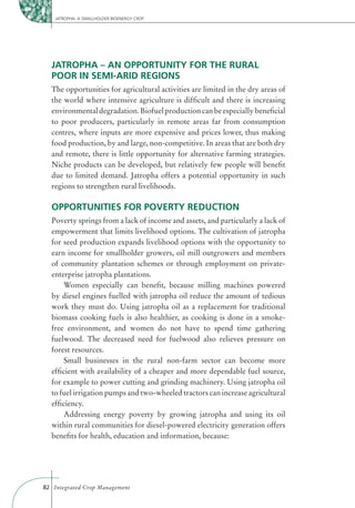 JATROPHA: A SMALLHOLDER BIOENERGY CROP




  JATROPHA – AN OPPORTUNITY FOR THE RURAL
  POOR IN SEMI-ARID REGIONS
  The opportunities for agricultural activities are limited in the dry areas of
  the world where intensive agriculture is difﬁcult and there is increasing
  environmental degradation. Biofuel production can be especially beneﬁcial
  to poor producers, particularly in remote areas far from consumption
  centres, where inputs are more expensive and prices lower, thus making
  food production, by and large, non-competitive. In areas that are both dry
  and remote, there is little opportunity for alternative farming strategies.
  Niche products can be developed, but relatively few people will beneﬁt
  due to limited demand. Jatropha offers a potential opportunity in such
  regions to strengthen rural livelihoods.

  OPPORTUNITIES FOR POVERTY REDUCTION
  Poverty springs from a lack of income and assets, and particularly a lack of
  empowerment that limits livelihood options. The cultivation of jatropha
  for seed production expands livelihood options with the opportunity to
  earn income for smallholder growers, oil mill outgrowers and members
  of community plantation schemes or through employment on private-
  enterprise jatropha plantations.
      Women especially can beneﬁt, because milling machines powered
  by diesel engines fuelled with jatropha oil reduce the amount of tedious
  work they must do. Using jatropha oil as a replacement for traditional
  biomass cooking fuels is also healthier, as cooking is done in a smoke-
  free environment, and women do not have to spend time gathering
  fuelwood. The decreased need for fuelwood also relieves pressure on
  forest resources.
      Small businesses in the rural non-farm sector can become more
  efﬁcient with availability of a cheaper and more dependable fuel source,
  for example to power cutting and grinding machinery. Using jatropha oil
  to fuel irrigation pumps and two-wheeled tractors can increase agricultural
  efﬁciency.
      Addressing energy poverty by growing jatropha and using its oil
  within rural communities for diesel-powered electricity generation offers
  beneﬁts for health, education and information, because:




82 Integrated Crop Management
 