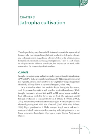 CHAPTER 3
 Jatropha cultivation




This chapter brings together available information on the factors required
for successful cultivation of jatropha for oil production. It describes climate
and soil requirements to guide site selection, followed by information on
best crop establishment and management practices. There is a lack of data
on oil yield under different conditions, but the section on seed yields
summarizes the information that is available.


CLIMATE
Jatropha grows in tropical and sub tropical regions, with cultivation limits at
30ºN and 35ºS. It also grows in lower altitudes of 0-500 metres above sea level
(see Figure 6). Jatropha is not sensitive to day length (ﬂowering is independent
of latitude) and may ﬂower at any time of the year (Heller, 1996).
     It is a succulent shrub that sheds its leaves during the dry season,
with deep roots that make it well suited to semi-arid conditions. While
jatropha can survive with as little as 250 to 300 mm of annual rainfall, at
least 600 mm are needed to ﬂower and set fruit. The optimum rainfall
for seed production is considered between 1 000 and 1 500 mm (FACT,
2007), which corresponds to subhumid ecologies. While jatropha has been
observed growing with 3 000 mm of rainfall (Foidl, 1996, cited Achten,
2008), higher precipitation is likely to cause fungal attack and restrict
root growth in all but the most free-draining soils. Jatropha curcas is not
found in the more humid parts of its area of origin, Central America and
Mexico.




                                                                     Vol. 8–2010 27
 