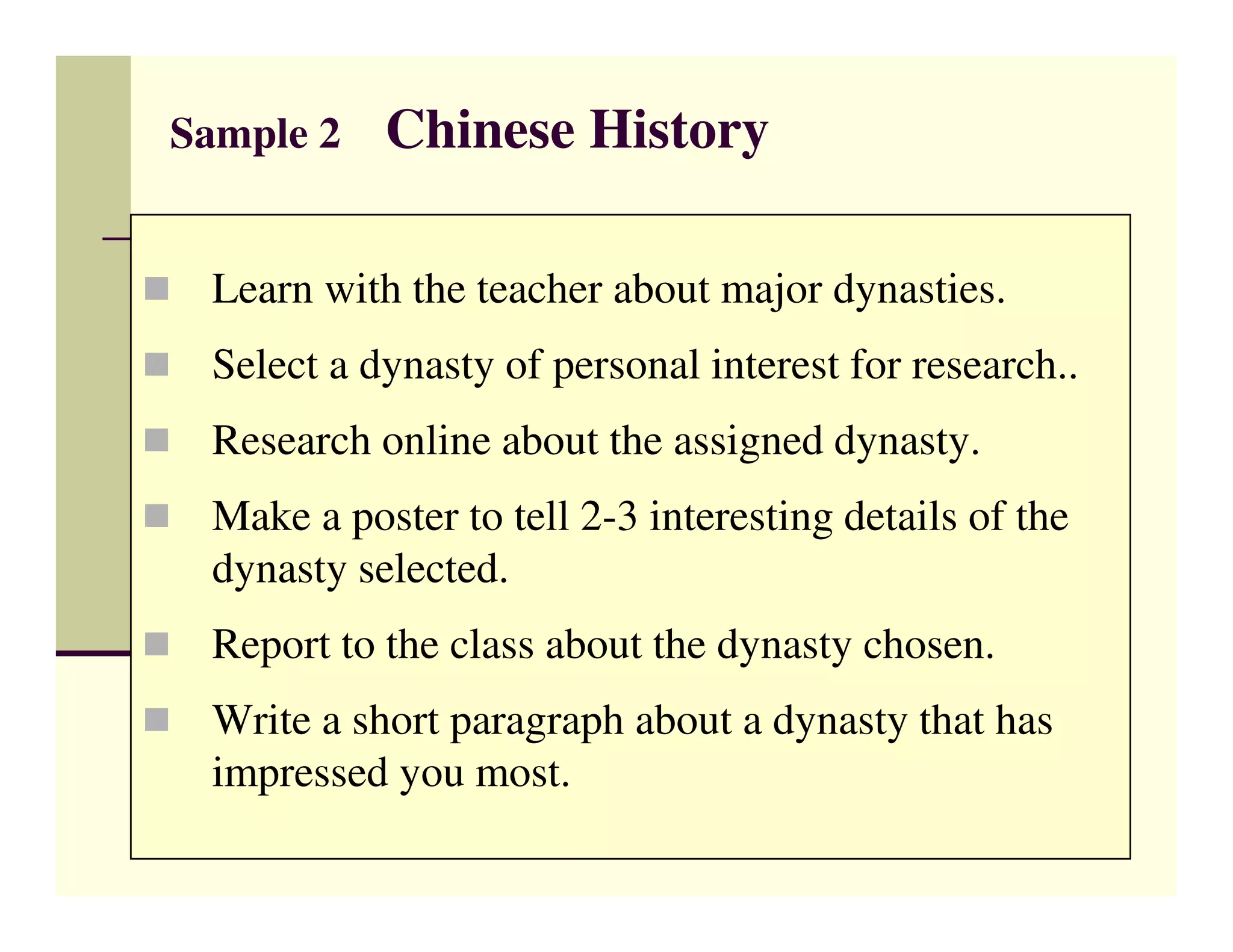 Sample 2   Chinese History

 Learn with the teacher about major dynasties.
 Select a dynasty of personal interest for research..
 Research online about the assigned dynasty.
 Make a poster to tell 2-3 interesting details of the
 dynasty selected.
 Report to the class about the dynasty chosen.
 Write a short paragraph about a dynasty that has
 impressed you most.
 