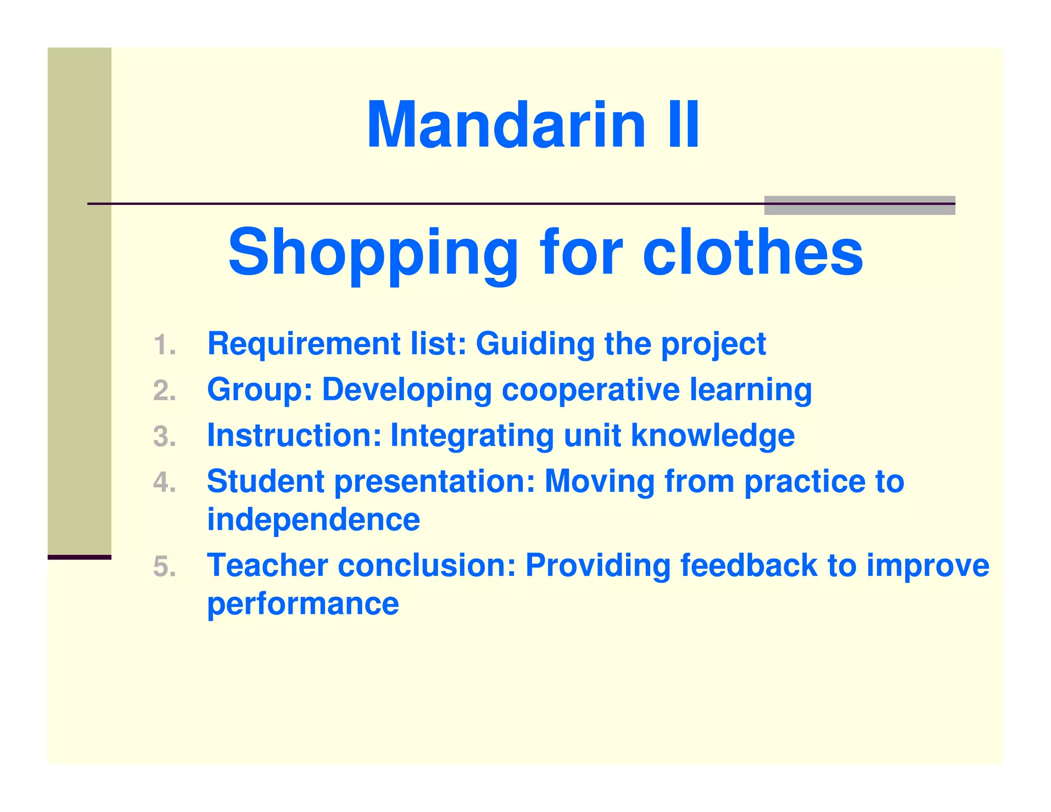 Mandarin II
      Shopping for clothes
1.   Requirement list: Guiding the project
2.   Group: Developing cooperative learning
3.   Instruction: Integrating unit knowledge
4.   Student presentation: Moving from practice to
     independence
5.   Teacher conclusion: Providing feedback to improve
     performance
 