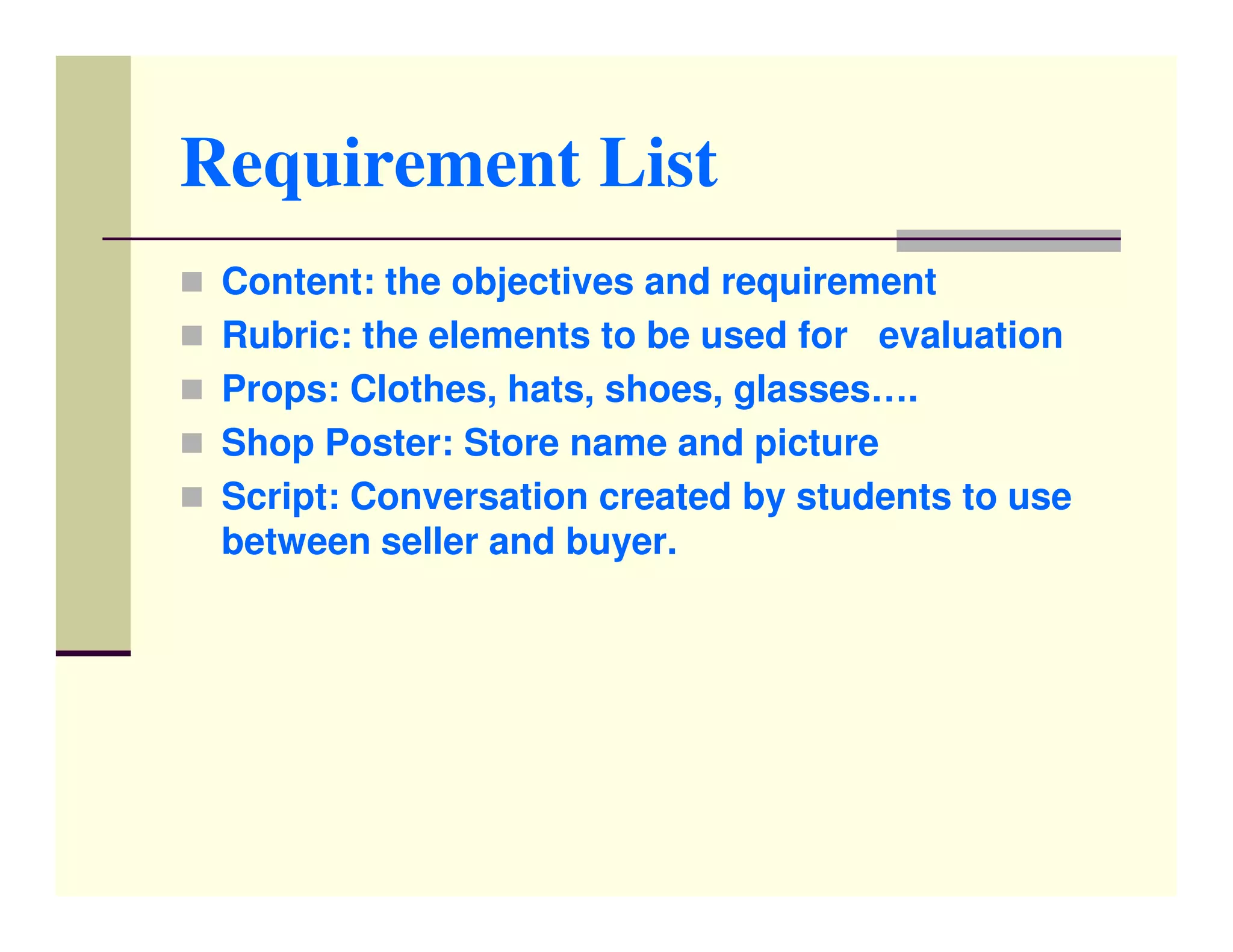 Requirement List
 Content: the objectives and requirement
 Rubric: the elements to be used for evaluation
 Props: Clothes, hats, shoes, glasses….
 Shop Poster: Store name and picture
 Script: Conversation created by students to use
 between seller and buyer.
 