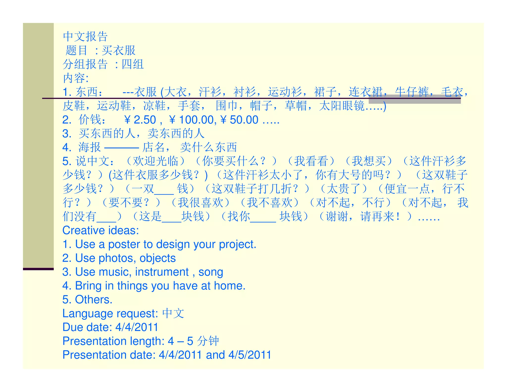 中文报告
题目 : 买衣服
分组报告 : 四组
内容:
1. 东西： ---衣服 (大衣，汗衫，衬衫，运动衫，裙子，连衣裙，牛仔裤，毛衣，
皮鞋，运动鞋，凉鞋，手套， 围巾，帽子，草帽，太阳眼镜…..)
2. 价钱： ¥ 2.50 , ¥ 100.00, ¥ 50.00 …..
3. 买东西的人，卖东西的人
4. 海报 ——— 店名， 卖什么东西
5. 说中文：（欢迎光临）（你要买什么？）（我看看）（我想买）（这件汗衫多
少钱？）(这件衣服多少钱？) （这件汗衫太小了，你有大号的吗？） （这双鞋子
多少钱？）（一双___ 钱）（这双鞋子打几折？）（太贵了）（便宜一点，行不
行？）（要不要？）（我很喜欢）（我不喜欢）（对不起，不行）（对不起， 我
们没有___）（这是___块钱）（找你____ 块钱）（谢谢，请再来！）……
Creative ideas:
1. Use a poster to design your project.
2. Use photos, objects
3. Use music, instrument , song
4. Bring in things you have at home.
5. Others.
Language request: 中文
Due date: 4/4/2011
Presentation length: 4 – 5 分钟
Presentation date: 4/4/2011 and 4/5/2011
 