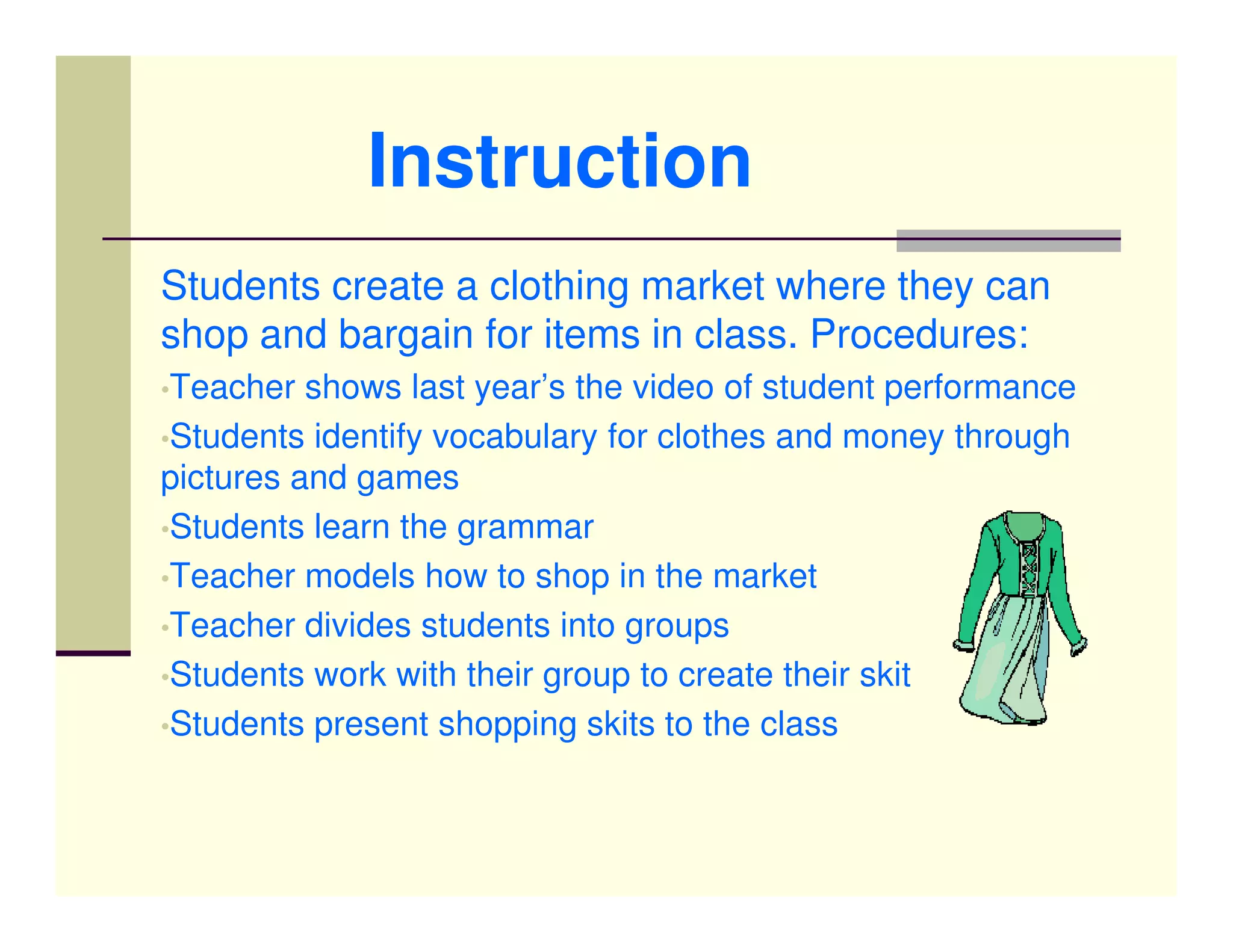 Instruction
Students create a clothing market where they can
shop and bargain for items in class. Procedures:
•Teacher  shows last year’s the video of student performance
•Students identify vocabulary for clothes and money through
pictures and games
•Students learn the grammar
•Teacher models how to shop in the market
•Teacher divides students into groups
•Students work with their group to create their skit
•Students present shopping skits to the class
 