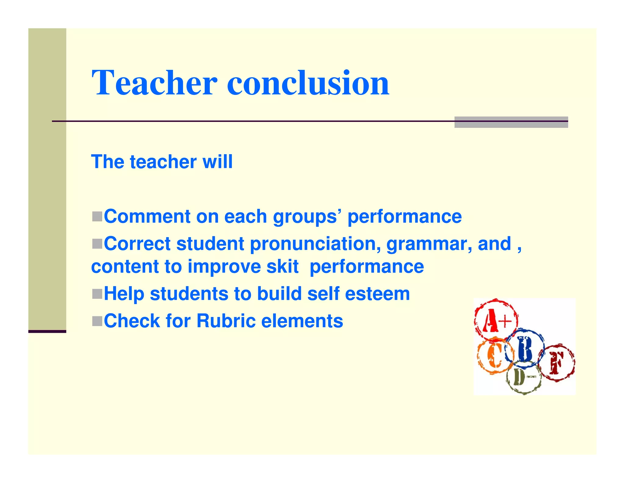 Teacher conclusion

The teacher will

 Comment on each groups’ performance
 Correct student pronunciation, grammar, and ,
content to improve skit performance
 Help students to build self esteem
 Check for Rubric elements
 