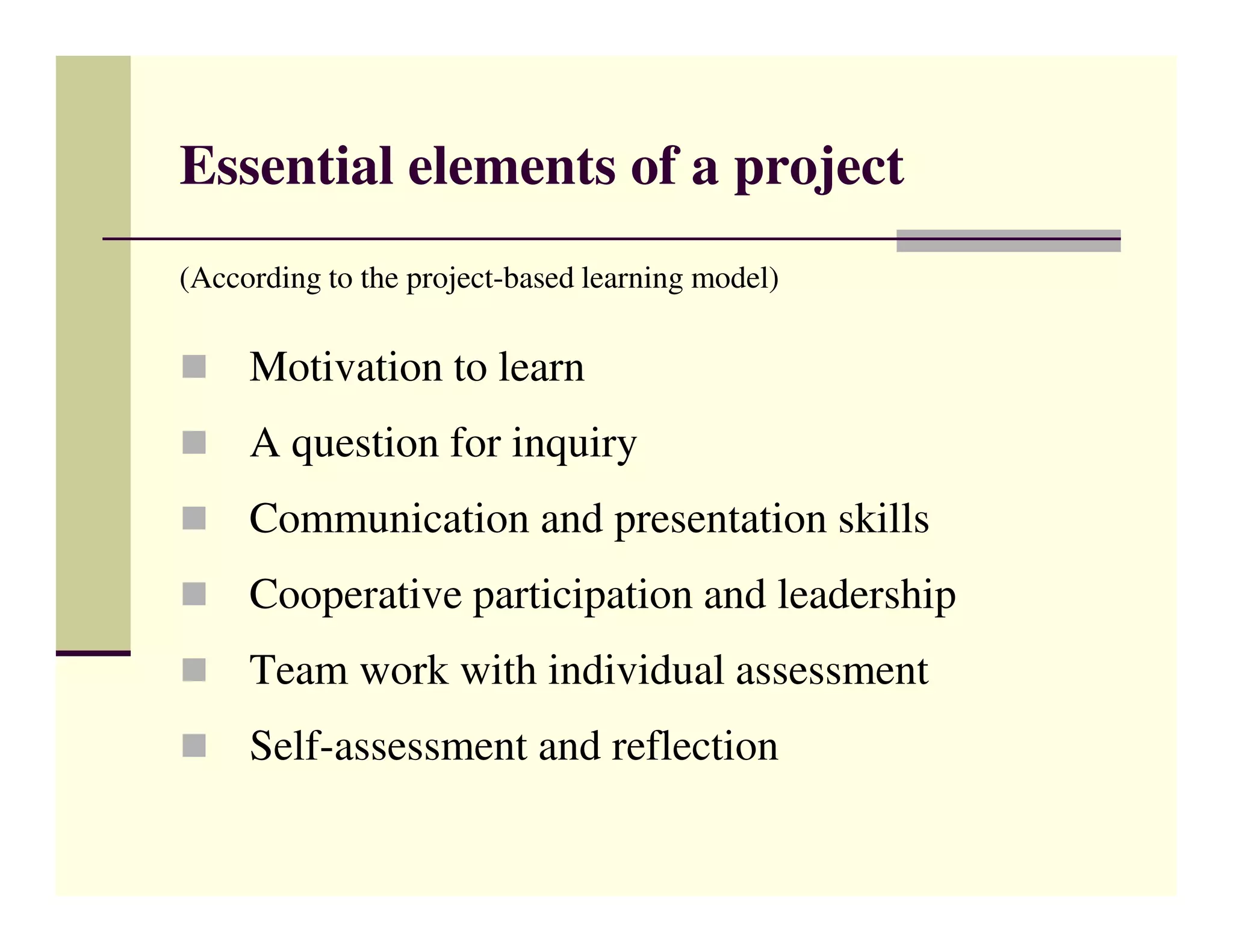 Essential elements of a project
(According to the project-based learning model)

     Motivation to learn
     A question for inquiry
     Communication and presentation skills
     Cooperative participation and leadership
     Team work with individual assessment
     Self-assessment and reflection
 