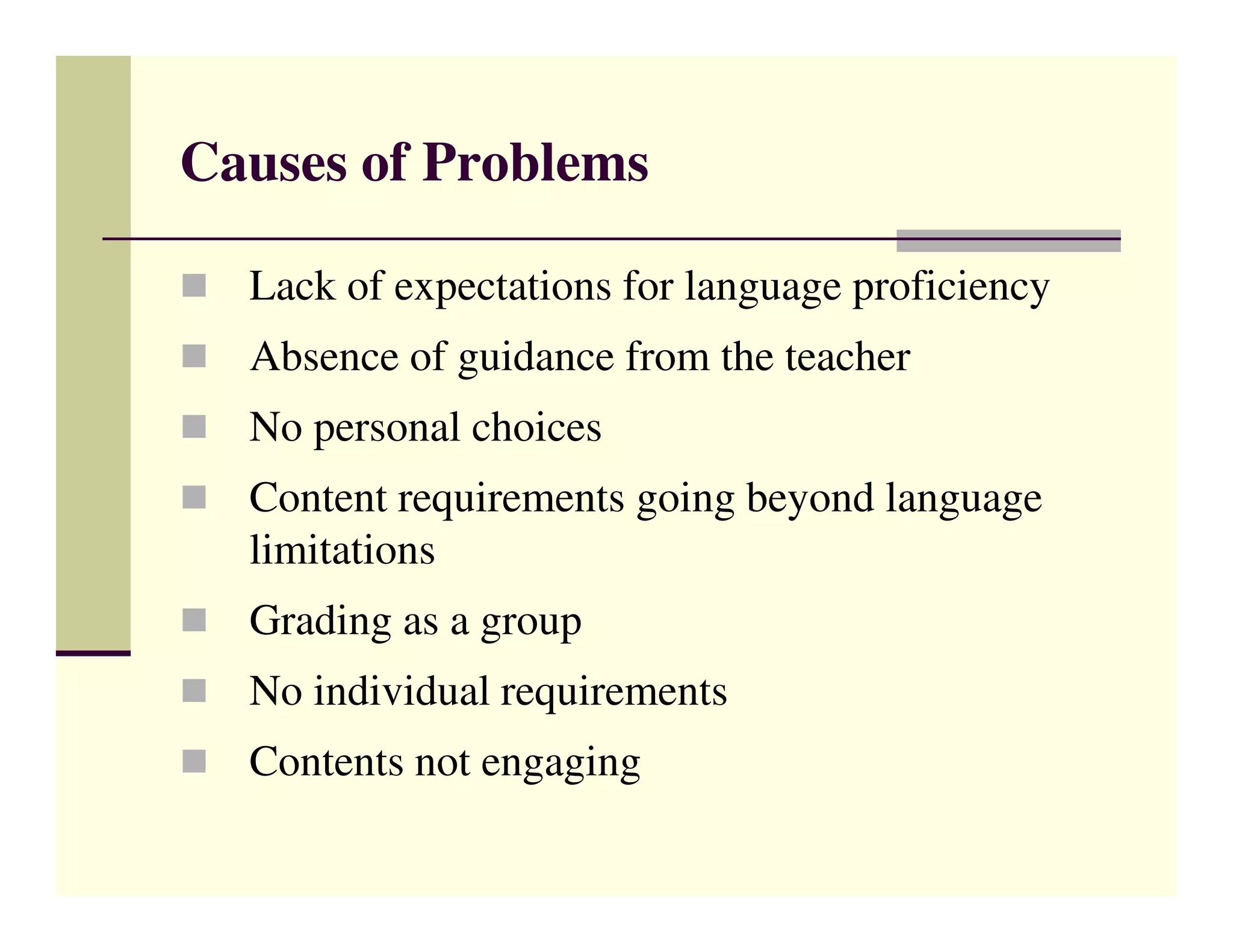 Causes of Problems

  Lack of expectations for language proficiency
  Absence of guidance from the teacher
  No personal choices
  Content requirements going beyond language
  limitations
  Grading as a group
  No individual requirements
  Contents not engaging
 