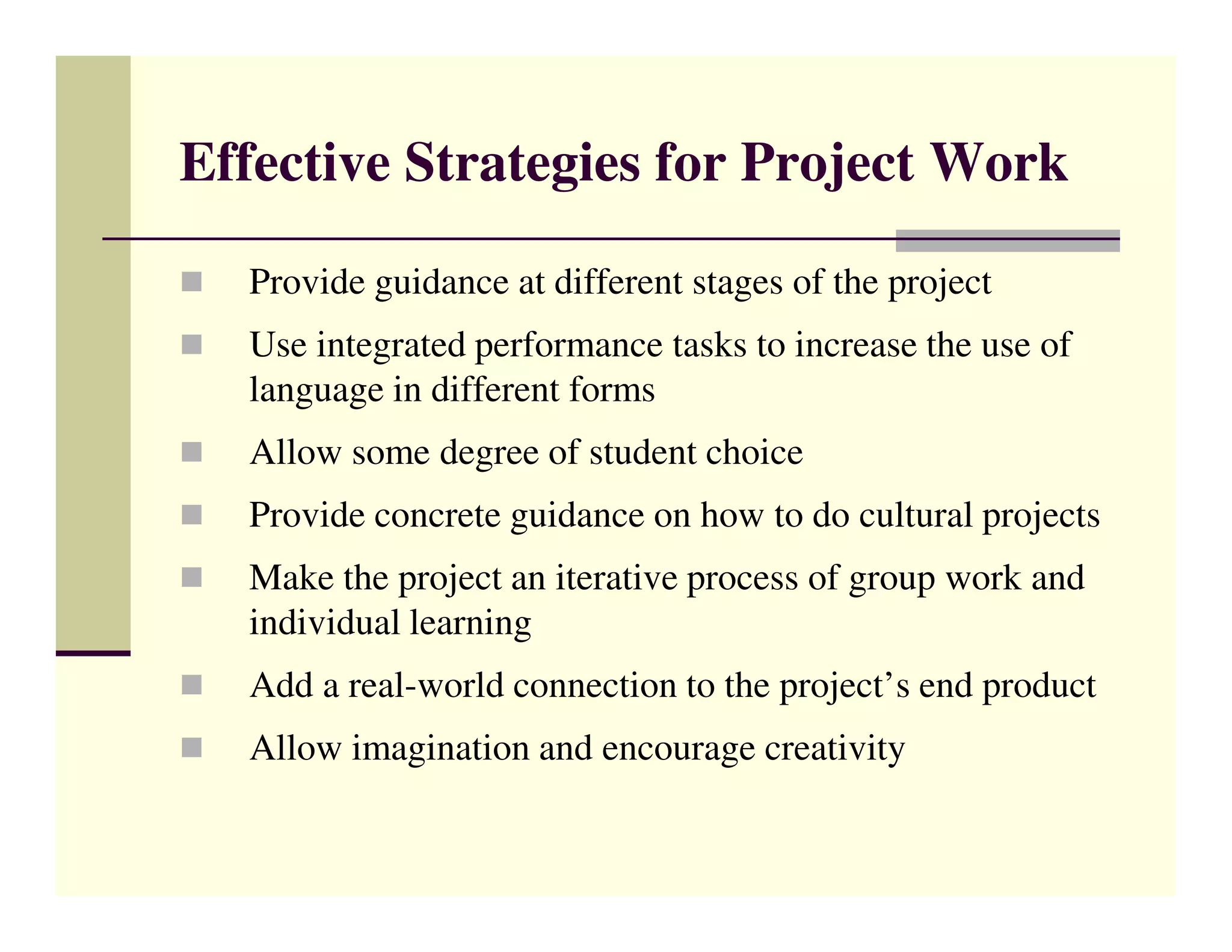 Effective Strategies for Project Work

  Provide guidance at different stages of the project
  Use integrated performance tasks to increase the use of
  language in different forms
  Allow some degree of student choice
  Provide concrete guidance on how to do cultural projects
  Make the project an iterative process of group work and
  individual learning
  Add a real-world connection to the project’s end product
  Allow imagination and encourage creativity
 