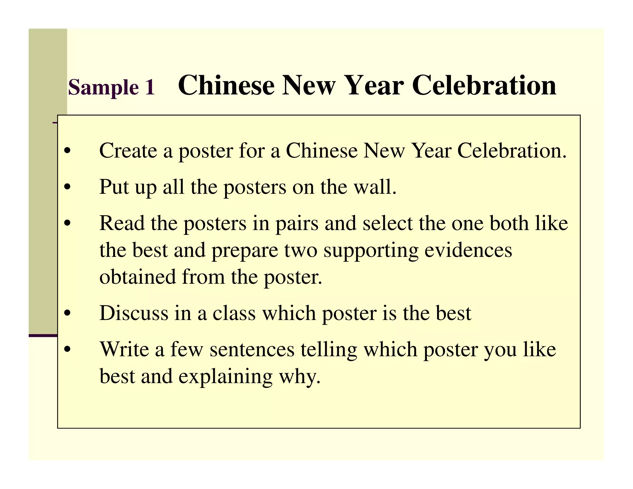 Sample 1     Chinese New Year Celebration

•   Create a poster for a Chinese New Year Celebration.
•   Put up all the posters on the wall.
•   Read the posters in pairs and select the one both like
    the best and prepare two supporting evidences
    obtained from the poster.
•   Discuss in a class which poster is the best
•   Write a few sentences telling which poster you like
    best and explaining why.
 