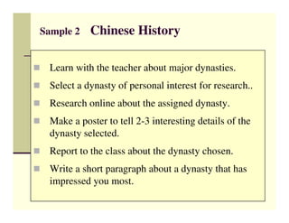 Sample 2   Chinese History

 Learn with the teacher about major dynasties.
 Select a dynasty of personal interest for research..
 Research online about the assigned dynasty.
 Make a poster to tell 2-3 interesting details of the
 dynasty selected.
 Report to the class about the dynasty chosen.
 Write a short paragraph about a dynasty that has
 impressed you most.
 