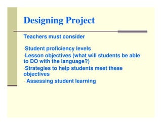 Designing Project
Teachers must consider

•Student proficiency levels
•Lesson objectives (what will students be able
to DO with the language?)
•Strategies to help students meet these
objectives
• Assessing student learning
 