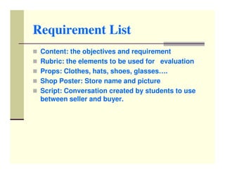 Requirement List
 Content: the objectives and requirement
 Rubric: the elements to be used for evaluation
 Props: Clothes, hats, shoes, glasses….
 Shop Poster: Store name and picture
 Script: Conversation created by students to use
 between seller and buyer.
 