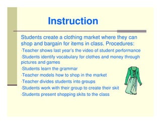 Instruction
Students create a clothing market where they can
shop and bargain for items in class. Procedures:
•Teacher  shows last year’s the video of student performance
•Students identify vocabulary for clothes and money through
pictures and games
•Students learn the grammar
•Teacher models how to shop in the market
•Teacher divides students into groups
•Students work with their group to create their skit
•Students present shopping skits to the class
 