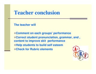 Teacher conclusion

The teacher will

 Comment on each groups’ performance
 Correct student pronunciation, grammar, and ,
content to improve skit performance
 Help students to build self esteem
 Check for Rubric elements
 