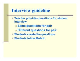 Interview guideline
 Teacher provides questions for student
 interview
   Same questions for pair
   Different questions for pair
 Students create the questions
 Students follow Rubric
 