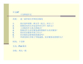 中文AP
       十分钟说中文

内容:    说一说申请大学和社区服务

1.     你计划申请那一种大学（私立，州立）？
2.     你想读本州大学还是外州大学？为什么？
3.     上名校有什么优点和缺点？
4.     你做过什么社区服务或你想做什么社区服务？
5.     你在社区服务学到了什么？
6.     社区服务会影响你的课业吗？
7.     申请美国大学除了学校成绩，社区服务还需要什么？

时间： 十分钟

方式：iPod 錄音

分组： 两人一组
 