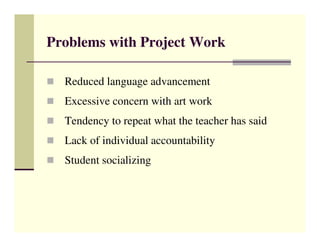 Problems with Project Work

  Reduced language advancement
  Excessive concern with art work
  Tendency to repeat what the teacher has said
  Lack of individual accountability
  Student socializing
 