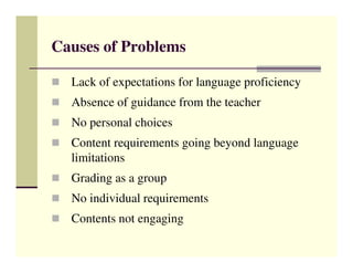 Causes of Problems

  Lack of expectations for language proficiency
  Absence of guidance from the teacher
  No personal choices
  Content requirements going beyond language
  limitations
  Grading as a group
  No individual requirements
  Contents not engaging
 