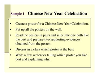 Sample 1     Chinese New Year Celebration

•   Create a poster for a Chinese New Year Celebration.
•   Put up all the posters on the wall.
•   Read the posters in pairs and select the one both like
    the best and prepare two supporting evidences
    obtained from the poster.
•   Discuss in a class which poster is the best
•   Write a few sentences telling which poster you like
    best and explaining why.
 