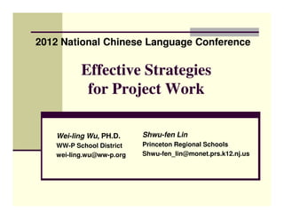 2012 National Chinese Language Conference

          Effective Strategies
           for Project Work

   Wei-ling Wu, PH.D.     Shwu-fen Lin
   WW-P School District   Princeton Regional Schools
   wei-ling.wu@ww-p.org   Shwu-fen_lin@monet.prs.k12.nj.us
 
