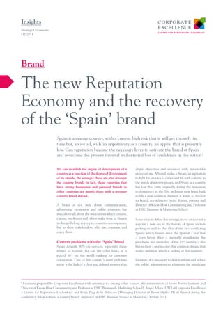 Insights
Strategy Documents
I12/2011




Brand

The new Reputation
Economy and the recovery
of the ‘Spain’ brand
                        Spain is a mature country, with a current high risk that it will get through in
                        time but, above all, with an opportunity as a country, an appeal that is presently
                        low. Can reputation become the necessary lever to activate the brand of Spain
                        and overcome the present internal and external loss of confidence in the nation?


                        We can establish the degree of development of a           aligns objectives and resources with stakeholder
                        country as a function of the degree of development        expectations. A brand is also a dream, an aspiration
                        of its brands, the stronger these are, the stronger       to fight for, an idea to create and fill with content in
                        the country brand. In fact, those countries that          the minds of interest groups, and Spain as a country
                        have strong businesses and personal brands in             has lost this, born originally during the transition
                        other countries are mostly those with a stronger          to democracy in the 70s, and must now bring back
                        country brand abroad.                                     to life a new common dream if it wants to recover
                                                                                  its brand, according to Javier Rovira, partner and
                        A brand is not only about communication,                  Director of Know-How Consumering and Professor
                        advertising, promotion and public relations, but          at ESIC Business & Marketing School.
                        also, above all, about the associations which citizens,
                        clients, employees and others make from it. Brands        Some ideas to define this strategy, move on and make
                        no longer belong to people, countries or companies,       way for a new era in the history of Spain include
                        but to their stakeholders, who use, consume and           putting an end to the idea of the two conflicting
                        enjoy them.                                               Spains which lingers since the Spanish Civil War
                                                                                  – even before then –, mentally abandoning the
                        Current problems with the ‘Spain’ brand                   paradigms and mentality of the 19th century – also
                        Spain depends 90% on services, especially those           before then – and recover that common dream, that
                        related to tourism, but, on the other hand, it is         shared ambition which is lacking at this moment.
                        placed 66th on the world ranking for customer
                        orientation. One of the country’s main problems           Likewise, it is necessary to deeply reform and reduce
                        today is the lack of a clear and defined strategy that    the public administration, eliminate the significant




Document prepared by Corporate Excellence with reference to, among other sources, the intervention of Javier Rovira (partner and
Director of Know-How Consumering and Professor at ESIC Business & Marketing School), Angel Alloza (CEO of Corporate Excellence
– Centre for Reputation Leadership) and Borja Puig de la Bellacasa (Managing Director of Bassat Ogilvy PR in Spain) during the
conference “How to build a country brand” organized by ESIC Business School in Madrid in October 2011.
 