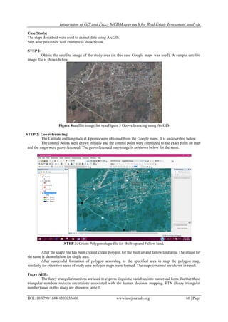 Integration of GIS and Fuzzy MCDM approach for Real Estate Investment analysis
DOI: 10.9790/1684-1303035666 www.iosrjournals.org 60 | Page
Case Study:
The steps described were used to extract data using ArcGIS.
Step wise procedure with example is show below.
STEP 1:
Obtain the satellite image of the study area (in this case Google maps was used). A sample satellite
image file is shown below.
Figure 4satellite image for vesuFigure 5 Geo-referencing using ArcGIS
STEP 2: Geo-referencing:
The Latitude and longitude at 4 points were obtained from the Google maps. It is as described below.
The control points were drawn initially and the control point were connected to the exact point on map
and the maps were geo-referenced. The geo-referenced map image is as shown below for the same.
STEP 3: Create Polygon shape file for Built-up and Fallow land.
After the shape file has been created create polygon for the built up and fallow land area. The image for
the same is shown below for single area.
After successful formation of polygon according to the specified area in map the polygon map,
similarly for other two areas of study area polygon maps were formed. The maps obtained are shown in result.
Fuzzy AHP:
The fuzzy triangular numbers are used to express linguistic variables into numerical form. Further these
triangular numbers reduces uncertainty associated with the human decision mapping. FTN (fuzzy triangular
number) used in this study are shown in table 1.
 