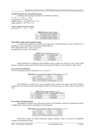 Integration of GIS and Fuzzy MCDM approach for Real Estate Investment analysis
DOI: 10.9790/1684-1303035666 www.iosrjournals.org 62 | Page
Geometric mean in row wise pattern (li,mi,ni)
Geometric mean for all the alternatives were obtained as follows.
𝑟i = (𝑎i1 *……..*𝑎ij *……*𝑎in )1/n
Lower bound l1= (1*3*5) ^ (1/3)
Middle bound m1 = (0.142857*1*3) ^ (1/3)
Upper bounds u1 = ((1*7*9) ^ (1/3)
Fuzzy weights for each criterion
𝑤I =𝑟i *(𝑟1 +……. +𝑟i +……+𝑟n )-1
Table 6 Relative fuzzy weight
RELATIVE FUZZY WEIGHTS
A1 (0.431844, 0.71471, 1.146215)
A2 (0.132019, 0.218494, 0.382072)
A3 (0.044006, 0.066796, 0.116803)
Defuzzified weights and normalized weights
To convert the triangular fuzzy number into single crisp value defuzzication is used. Prioritization of
alternatives is done on the basis of normalized weights obtained.
DFVi (Defuzzified value) = (lwi +mwi+uwi)/3
Normalization of weight = DFVi/ 𝐷𝐹𝑉𝑖
Table 7 Final weight matrixw.r.t C1
Defuzzified values Normalized value
0.764256118 0.70482535
0.244195102 0.225205784
0.07586863 0.069968866
Similar procedure for obtaining GM and Relative fuzzy weight were used for all the criteria. Only
pairwise comparison matrix and final defuzzified and normalized weights are shown further for other criteria.
For criteriaC2 (Land Rate)
Pair-wise comparison matrix of alternatives w.r.t. criteria C2.
Table 8 Pair-wise comparison matrix for alternative w.r.t. C2
VESU PAL UNN
VESU (1,1,1) (3,5,7) (5,7,9)
PAL (0.142,0.2,0.33) (1,1,1) (3,5,7)
UNN (0.11.0.142,0.2) (0.142,0.2,0.33) (1,1,1)
De-fuzzification is carried out to convert triangular fuzzy number into single crisp value for further
normalization. De-fuzzified values and normalized values for land rate criteria are shown below in the form of
table
Table 9 final weight matrix w.r.t. C2
DEFUZIFIED VALUES NORMALIZED VALUE
A1 0.764256118 0.70482535
A2 0.244195102 0.225205784
A3 0.07586863 0.069968866
For criterion 3(Transportation)
Accessibility to region is one of the major reasons for development. Better the transportation facility
available better is the growth rate and higher is the development.
Table 10 pairwise comparison matrix for alternative w.r.t. C3
VESU PAL UNN
VESU (1,1,1) (1,3,5) (5,7,9)
PAL (0.2,0.33,1) (1,1,1) (3,5,7)
UNN (0.11,0.142,0.2) (0.142,0.2,0.33) (1,1,1)
De-fuzzified weights are further normalized weights. Ranking is done on the basis of normalized
weights for transportation facility.
 