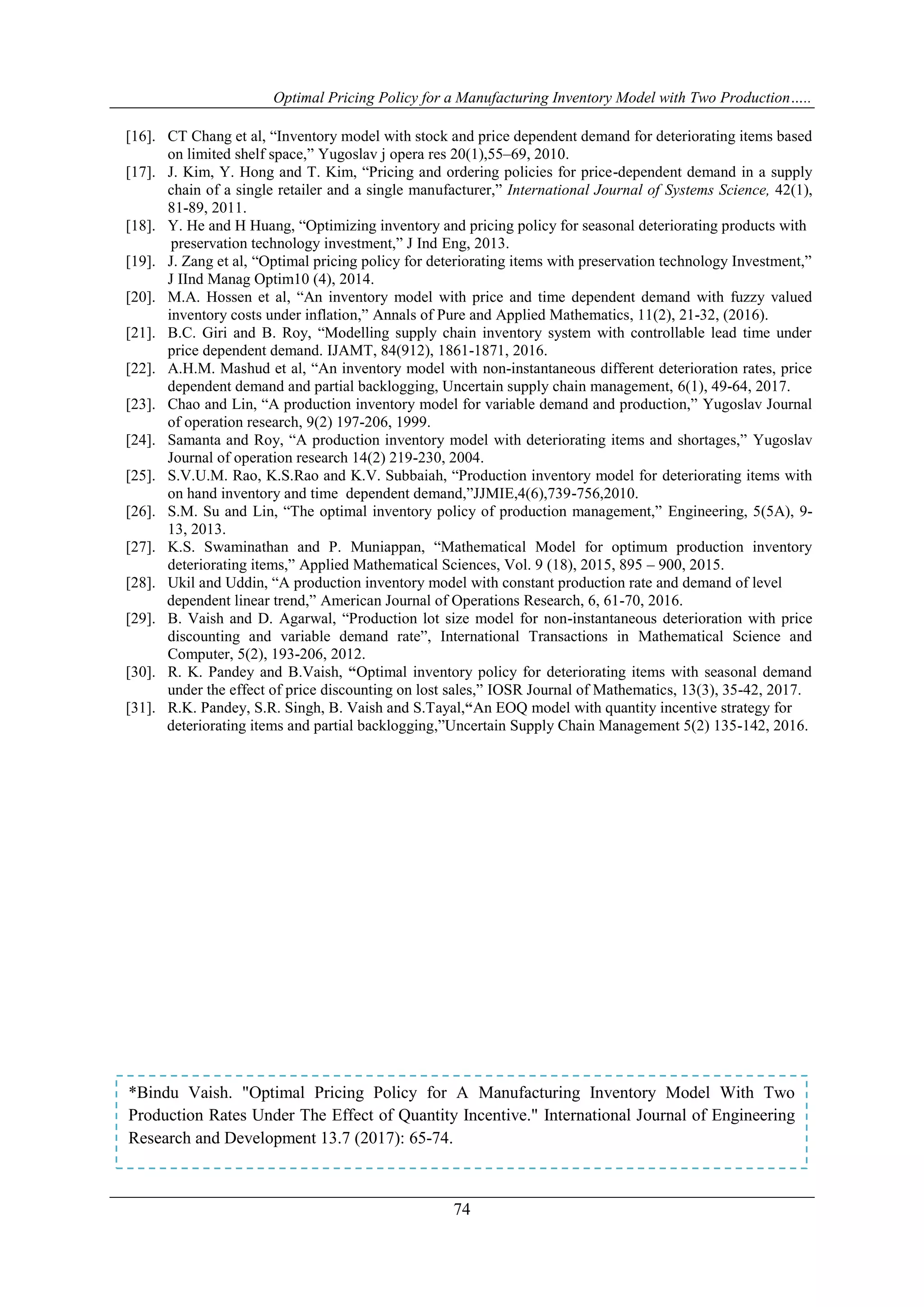 Optimal Pricing Policy for a Manufacturing Inventory Model with Two Production…..
74
[16]. CT Chang et al, “Inventory model with stock and price dependent demand for deteriorating items based
on limited shelf space,” Yugoslav j opera res 20(1),55–69, 2010.
[17]. J. Kim, Y. Hong and T. Kim, “Pricing and ordering policies for price-dependent demand in a supply
chain of a single retailer and a single manufacturer,” International Journal of Systems Science, 42(1),
81-89, 2011.
[18]. Y. He and H Huang, “Optimizing inventory and pricing policy for seasonal deteriorating products with
preservation technology investment,” J Ind Eng, 2013.
[19]. J. Zang et al, “Optimal pricing policy for deteriorating items with preservation technology Investment,”
J IInd Manag Optim10 (4), 2014.
[20]. M.A. Hossen et al, “An inventory model with price and time dependent demand with fuzzy valued
inventory costs under inflation,” Annals of Pure and Applied Mathematics, 11(2), 21-32, (2016).
[21]. B.C. Giri and B. Roy, “Modelling supply chain inventory system with controllable lead time under
price dependent demand. IJAMT, 84(912), 1861-1871, 2016.
[22]. A.H.M. Mashud et al, “An inventory model with non-instantaneous different deterioration rates, price
dependent demand and partial backlogging, Uncertain supply chain management, 6(1), 49-64, 2017.
[23]. Chao and Lin, “A production inventory model for variable demand and production,” Yugoslav Journal
of operation research, 9(2) 197-206, 1999.
[24]. Samanta and Roy, “A production inventory model with deteriorating items and shortages,” Yugoslav
Journal of operation research 14(2) 219-230, 2004.
[25]. S.V.U.M. Rao, K.S.Rao and K.V. Subbaiah, “Production inventory model for deteriorating items with
on hand inventory and time dependent demand,”JJMIE,4(6),739-756,2010.
[26]. S.M. Su and Lin, “The optimal inventory policy of production management,” Engineering, 5(5A), 9-
13, 2013.
[27]. K.S. Swaminathan and P. Muniappan, “Mathematical Model for optimum production inventory
deteriorating items,” Applied Mathematical Sciences, Vol. 9 (18), 2015, 895 – 900, 2015.
[28]. Ukil and Uddin, “A production inventory model with constant production rate and demand of level
dependent linear trend,” American Journal of Operations Research, 6, 61-70, 2016.
[29]. B. Vaish and D. Agarwal, “Production lot size model for non-instantaneous deterioration with price
discounting and variable demand rate”, International Transactions in Mathematical Science and
Computer, 5(2), 193-206, 2012.
[30]. R. K. Pandey and B.Vaish, “Optimal inventory policy for deteriorating items with seasonal demand
under the effect of price discounting on lost sales,” IOSR Journal of Mathematics, 13(3), 35-42, 2017.
[31]. R.K. Pandey, S.R. Singh, B. Vaish and S.Tayal,“An EOQ model with quantity incentive strategy for
deteriorating items and partial backlogging,”Uncertain Supply Chain Management 5(2) 135-142, 2016.
*Bindu Vaish. "Optimal Pricing Policy for A Manufacturing Inventory Model With Two
Production Rates Under The Effect of Quantity Incentive." International Journal of Engineering
Research and Development 13.7 (2017): 65-74.
 