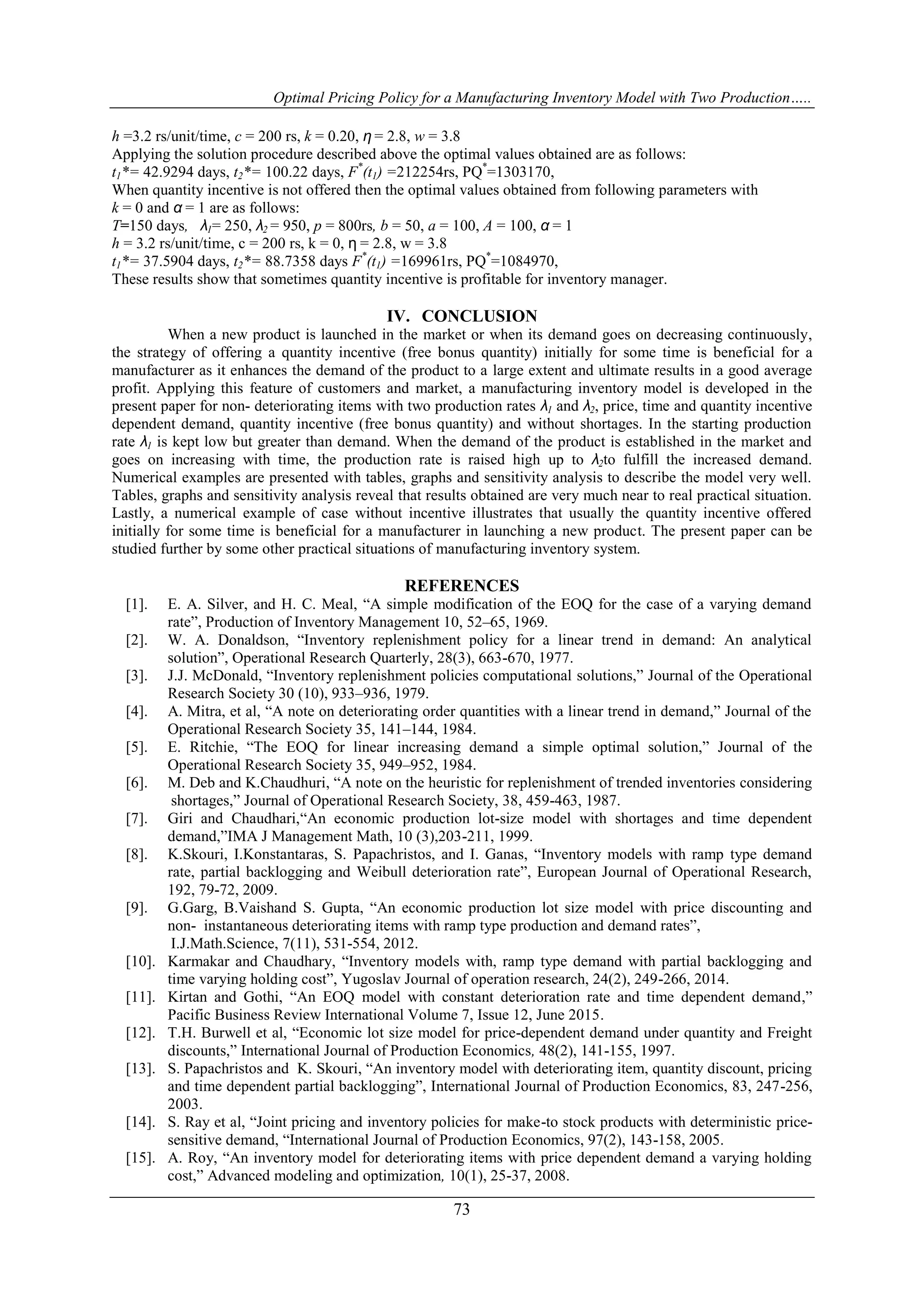 Optimal Pricing Policy for a Manufacturing Inventory Model with Two Production…..
73
h =3.2 rs/unit/time, c = 200 rs, k = 0.20, η = 2.8, w = 3.8
Applying the solution procedure described above the optimal values obtained are as follows:
t1*= 42.9294 days, t2*= 100.22 days, F*
(t1) =212254rs, PQ*
=1303170,
When quantity incentive is not offered then the optimal values obtained from following parameters with
k = 0 and α = 1 are as follows:
T=150 days, λ1= 250, λ2 = 950, p = 800rs, b = 50, a = 100, A = 100, α = 1
h = 3.2 rs/unit/time, c = 200 rs, k = 0, η = 2.8, w = 3.8
t1*= 37.5904 days, t2*= 88.7358 days F*
(t1) =169961rs, PQ*
=1084970,
These results show that sometimes quantity incentive is profitable for inventory manager.
IV. CONCLUSION
When a new product is launched in the market or when its demand goes on decreasing continuously,
the strategy of offering a quantity incentive (free bonus quantity) initially for some time is beneficial for a
manufacturer as it enhances the demand of the product to a large extent and ultimate results in a good average
profit. Applying this feature of customers and market, a manufacturing inventory model is developed in the
present paper for non- deteriorating items with two production rates λ1 and λ2, price, time and quantity incentive
dependent demand, quantity incentive (free bonus quantity) and without shortages. In the starting production
rate λ1 is kept low but greater than demand. When the demand of the product is established in the market and
goes on increasing with time, the production rate is raised high up to λ2to fulfill the increased demand.
Numerical examples are presented with tables, graphs and sensitivity analysis to describe the model very well.
Tables, graphs and sensitivity analysis reveal that results obtained are very much near to real practical situation.
Lastly, a numerical example of case without incentive illustrates that usually the quantity incentive offered
initially for some time is beneficial for a manufacturer in launching a new product. The present paper can be
studied further by some other practical situations of manufacturing inventory system.
REFERENCES
[1]. E. A. Silver, and H. C. Meal, “A simple modification of the EOQ for the case of a varying demand
rate”, Production of Inventory Management 10, 52–65, 1969.
[2]. W. A. Donaldson, “Inventory replenishment policy for a linear trend in demand: An analytical
solution”, Operational Research Quarterly, 28(3), 663-670, 1977.
[3]. J.J. McDonald, “Inventory replenishment policies computational solutions,” Journal of the Operational
Research Society 30 (10), 933–936, 1979.
[4]. A. Mitra, et al, “A note on deteriorating order quantities with a linear trend in demand,” Journal of the
Operational Research Society 35, 141–144, 1984.
[5]. E. Ritchie, “The EOQ for linear increasing demand a simple optimal solution,” Journal of the
Operational Research Society 35, 949–952, 1984.
[6]. M. Deb and K.Chaudhuri, “A note on the heuristic for replenishment of trended inventories considering
shortages,” Journal of Operational Research Society, 38, 459-463, 1987.
[7]. Giri and Chaudhari,“An economic production lot-size model with shortages and time dependent
demand,”IMA J Management Math, 10 (3),203-211, 1999.
[8]. K.Skouri, I.Konstantaras, S. Papachristos, and I. Ganas, “Inventory models with ramp type demand
rate, partial backlogging and Weibull deterioration rate”, European Journal of Operational Research,
192, 79-72, 2009.
[9]. G.Garg, B.Vaishand S. Gupta, “An economic production lot size model with price discounting and
non- instantaneous deteriorating items with ramp type production and demand rates”,
I.J.Math.Science, 7(11), 531-554, 2012.
[10]. Karmakar and Chaudhary, “Inventory models with, ramp type demand with partial backlogging and
time varying holding cost”, Yugoslav Journal of operation research, 24(2), 249-266, 2014.
[11]. Kirtan and Gothi, “An EOQ model with constant deterioration rate and time dependent demand,”
Pacific Business Review International Volume 7, Issue 12, June 2015.
[12]. T.H. Burwell et al, “Economic lot size model for price-dependent demand under quantity and Freight
discounts,” International Journal of Production Economics, 48(2), 141-155, 1997.
[13]. S. Papachristos and K. Skouri, “An inventory model with deteriorating item, quantity discount, pricing
and time dependent partial backlogging”, International Journal of Production Economics, 83, 247-256,
2003.
[14]. S. Ray et al, “Joint pricing and inventory policies for make-to stock products with deterministic price-
sensitive demand, “International Journal of Production Economics, 97(2), 143-158, 2005.
[15]. A. Roy, “An inventory model for deteriorating items with price dependent demand a varying holding
cost,” Advanced modeling and optimization, 10(1), 25-37, 2008.
 