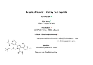 Lessons	learned	– Use	by	non-experts
Automation ✔
Interface ✔
(SMILES	input/HTML)
Installation ?
(MOPAC,	Python,	RDKit,	oBabel)
Parallel	computing/queueing	?
N
N
N
Cl
Cl
O
O
O
Si
N
H
O
~100	geometry	optimizations	->	100-200	minutes	on	1	core
->	4-8	minutes	on	24	cores
Options
Webserver/dedicated	node
Pay-per-use	cloud	computing
 