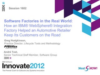 Software Factories in the Real World:
How an IBM® WebSphere® Integration
Factory Helped an Automotive Retailer
Keep Its Customers on the Road
Session 1602
André Tost,
Senior Technical Staff Member, Software Group
Greg Hodgkinson,
Practice Director, Lifecycle Tools and Methodology
 