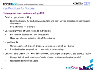 © 2012 IBM Corporation
17
The Premier Event for Software and Systems Innovation
Key Practices for Success
Keeping the team on track using RTC
 Service operation tracking
– Separate tracking for each service interface and each service operation gives indication
of progress
– See later slide for example
 Easy assignment of work items to individuals
– For net new development and defect fixes
– Good way of communicating with offshore teams
 Impediments
– Communication of (typically blocking) issues across distributed teams
– Identified and/or assigned also during daily scrum meeting
 Custom “change control” work item allowed tracking of changes to the service model
– Linkage to individual work items (model change, implementation change, etc)
– Notification to interested users
 