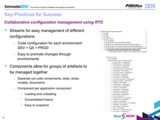 © 2012 IBM Corporation
18
The Premier Event for Software and Systems Innovation
Key Practices for Success
 Streams for easy management of different
configurations
– Code configuration for each environment:
DEV > QA > PROD
– Easy to promote changes through
environments
 Components allow for groups of artefacts to
be managed together
– Separate out code components, tests, stubs,
models, documents
– Component per application component
• Loading and unloading
• Consolidated history
• Easy to snapshot
Collaborative configuration management using RTC
 