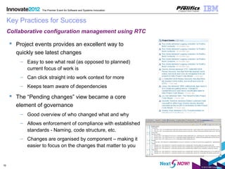 © 2012 IBM Corporation
19
The Premier Event for Software and Systems Innovation
Key Practices for Success
 Project events provides an excellent way to
quickly see latest changes
– Easy to see what real (as opposed to planned)
current focus of work is
– Can click straight into work context for more
– Keeps team aware of dependencies
 The “Pending changes” view became a core
element of governance
– Good overview of who changed what and why
– Allows enforcement of compliance with established
standards - Naming, code structure, etc.
– Changes are organised by component – making it
easier to focus on the changes that matter to you
Collaborative configuration management using RTC
 