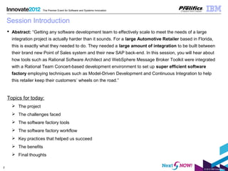 © 2012 IBM Corporation
2
The Premier Event for Software and Systems Innovation
Session Introduction
 Abstract: “Getting any software development team to effectively scale to meet the needs of a large
integration project is actually harder than it sounds. For a large Automotive Retailer based in Florida,
this is exactly what they needed to do. They needed a large amount of integration to be built between
their brand new Point of Sales system and their new SAP back-end. In this session, you will hear about
how tools such as Rational Software Architect and WebSphere Message Broker Toolkit were integrated
with a Rational Team Concert-based development environment to set up super efficient software
factory employing techniques such as Model-Driven Development and Continuous Integration to help
this retailer keep their customers’ wheels on the road.”
Topics for today:
 The project
 The challenges faced
 The software factory tools
 The software factory workflow
 Key practices that helped us succeed
 The benefits
 Final thoughts
 